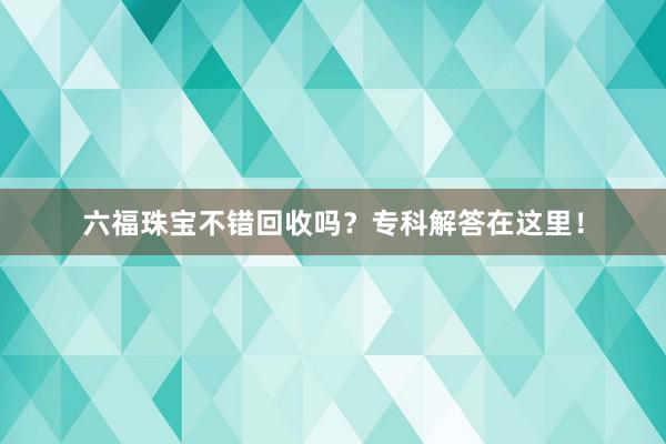 六福珠宝不错回收吗？专科解答在这里！